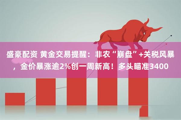 盛豪配资 黄金交易提醒：非农“崩盘”+关税风暴，金价暴涨逾2%创一周新高！多头瞄准3400