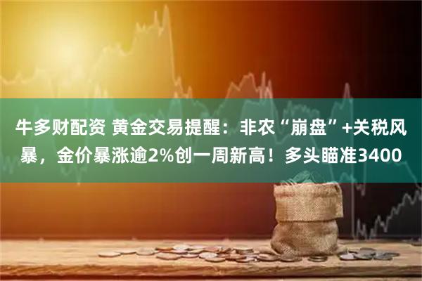 牛多财配资 黄金交易提醒：非农“崩盘”+关税风暴，金价暴涨逾2%创一周新高！多头瞄准3400