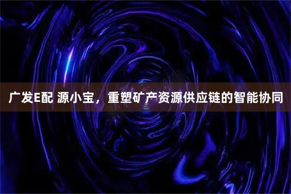广发E配 源小宝，重塑矿产资源供应链的智能协同