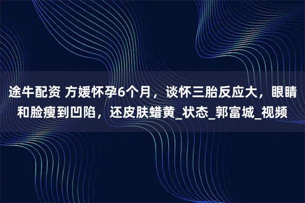途牛配资 方媛怀孕6个月，谈怀三胎反应大，眼睛和脸瘦到凹陷，还皮肤蜡黄_状态_郭富城_视频
