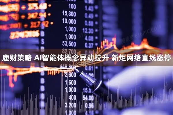 鹿财策略 AI智能体概念异动拉升 新炬网络直线涨停