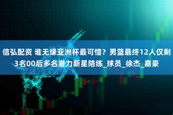 信弘配资 谁无缘亚洲杯最可惜？男篮最终12人仅剩3名00后多名潜力新星陪练_球员_徐杰_嘉豪