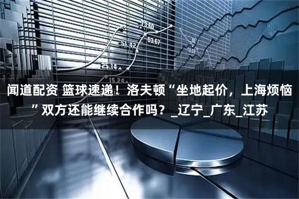 闻道配资 篮球速递！洛夫顿“坐地起价，上海烦恼”双方还能继续合作吗？_辽宁_广东_江苏