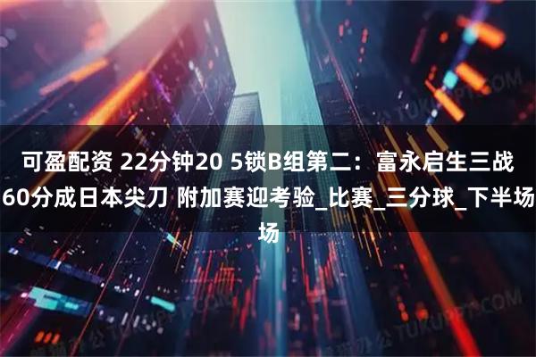 可盈配资 22分钟20 5锁B组第二：富永启生三战60分成日本尖刀 附加赛迎考验_比赛_三分球_下半场