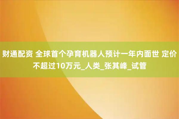 财通配资 全球首个孕育机器人预计一年内面世 定价不超过10万元_人类_张其峰_试管
