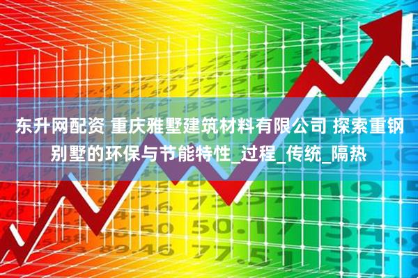 东升网配资 重庆雅墅建筑材料有限公司 探索重钢别墅的环保与节能特性_过程_传统_隔热