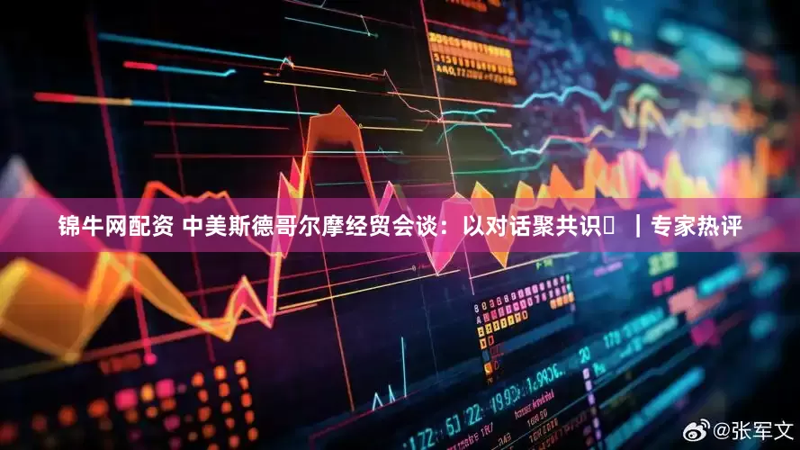 锦牛网配资 中美斯德哥尔摩经贸会谈：以对话聚共识​｜专家热评