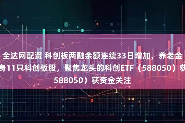全达网配资 科创板两融余额连续33日增加，养老金二季度现身11只科创板股，聚焦龙头的科创ETF（588050）获资金关注