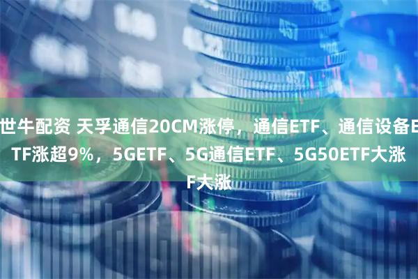 世牛配资 天孚通信20CM涨停，通信ETF、通信设备ETF涨超9%，5GETF、5G通信ETF、5G50ETF大涨