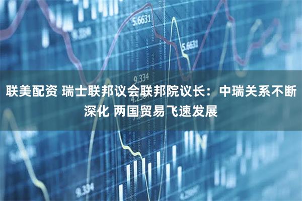 联美配资 瑞士联邦议会联邦院议长：中瑞关系不断深化 两国贸易飞速发展