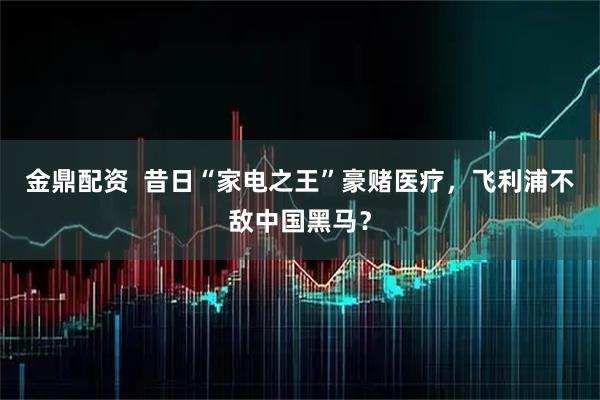 金鼎配资  昔日“家电之王”豪赌医疗，飞利浦不敌中国黑马？
