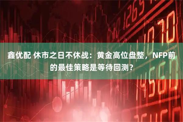 鑫优配 休市之日不休战：黄金高位盘整，NFP前的最佳策略是等待回测？