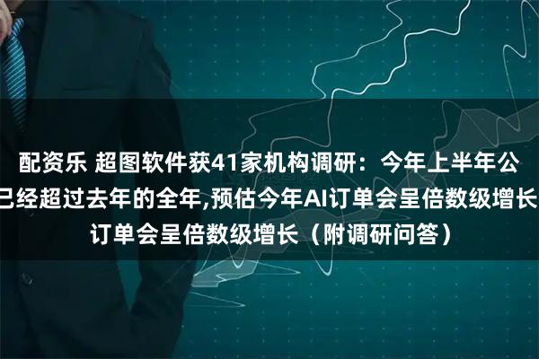 配资乐 超图软件获41家机构调研：今年上半年公司AI合同订单已经超过去年的全年,预估今年AI订单会呈倍数级增长（附调研问答）