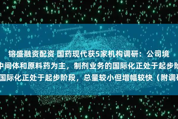 镕盛融资配资 国药现代获5家机构调研：公司境外销售业务目前以医药中间体和原料药为主，制剂业务的国际化正处于起步阶段，总量较小但增幅较快（附调研问答）