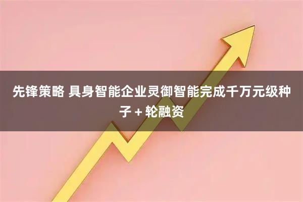 先锋策略 具身智能企业灵御智能完成千万元级种子＋轮融资