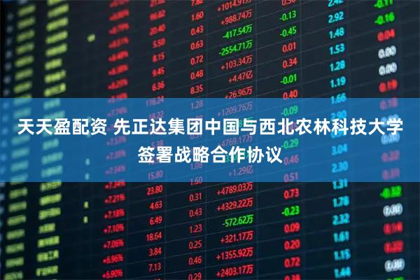 天天盈配资 先正达集团中国与西北农林科技大学签署战略合作协议