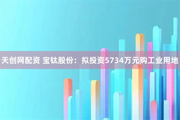 天创网配资 宝钛股份：拟投资5734万元购工业用地