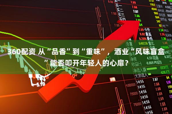 360配资 从“品香”到“重味”，酒业“风味盲盒”能否叩开年轻人的心扉？