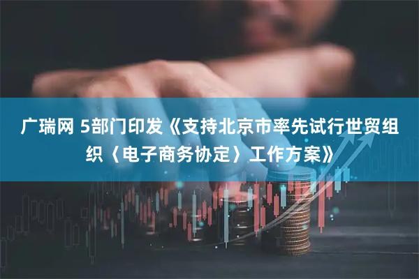 广瑞网 5部门印发《支持北京市率先试行世贸组织〈电子商务协定〉工作方案》
