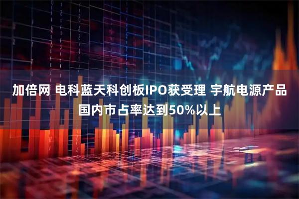 加倍网 电科蓝天科创板IPO获受理 宇航电源产品国内市占率达到50%以上