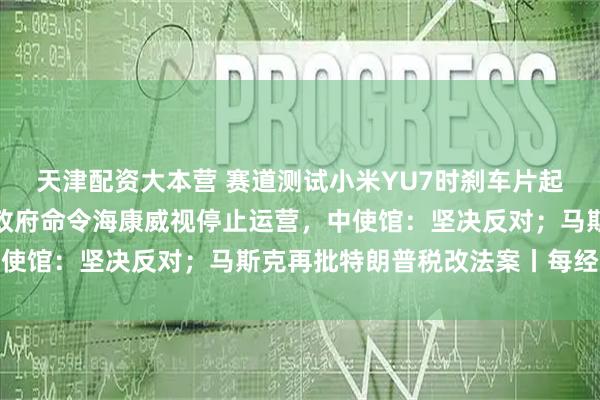天津配资大本营 赛道测试小米YU7时刹车片起火？小米深夜回应；加政府命令海康威视停止运营，中使馆：坚决反对；马斯克再批特朗普税改法案丨每经早参