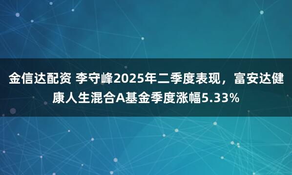 金信达配资 李守峰2025年二季度表现，富安达健康人生混合A基金季度涨幅5.33%