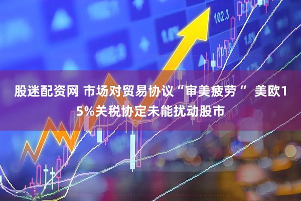 股迷配资网 市场对贸易协议“审美疲劳“ 美欧15%关税协定未能扰动股市