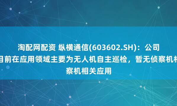 淘配网配资 纵横通信(603602.SH)：公司无人机目前在应用领域主要为无人机自主巡检，暂无侦察机相关应用