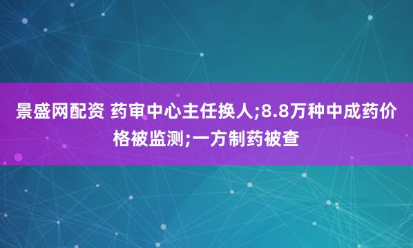 景盛网配资 药审中心主任换人;8.8万种中成药价格被监测;一方制药被查